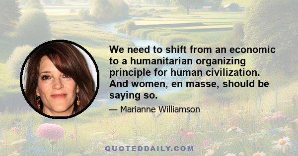 We need to shift from an economic to a humanitarian organizing principle for human civilization. And women, en masse, should be saying so.