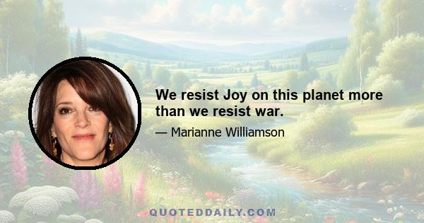 We resist Joy on this planet more than we resist war.