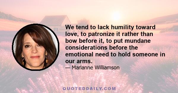 We tend to lack humility toward love, to patronize it rather than bow before it, to put mundane considerations before the emotional need to hold someone in our arms.