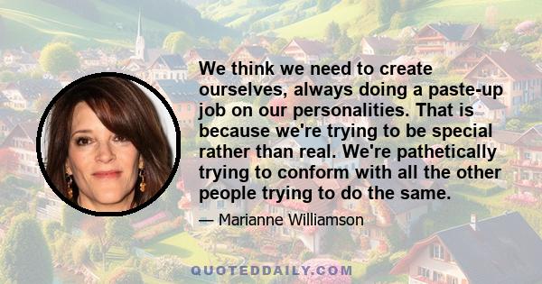 We think we need to create ourselves, always doing a paste-up job on our personalities. That is because we're trying to be special rather than real. We're pathetically trying to conform with all the other people trying