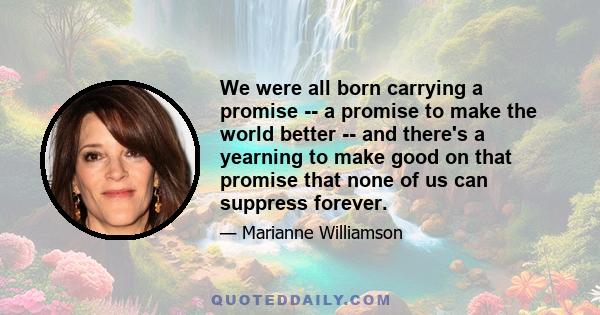 We were all born carrying a promise -- a promise to make the world better -- and there's a yearning to make good on that promise that none of us can suppress forever.