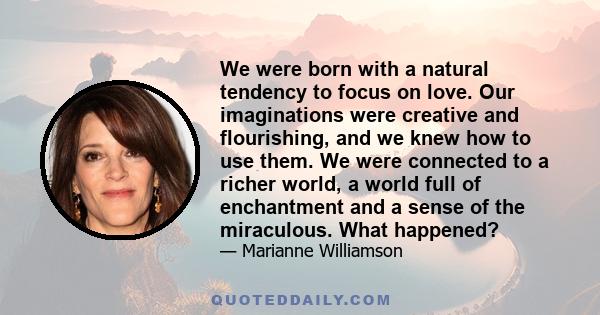 We were born with a natural tendency to focus on love. Our imaginations were creative and flourishing, and we knew how to use them. We were connected to a richer world, a world full of enchantment and a sense of the