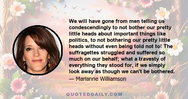 We will have gone from men telling us condescendingly to not bother our pretty little heads about important things like politics, to not bothering our pretty little heads without even being told not to! The suffragettes 