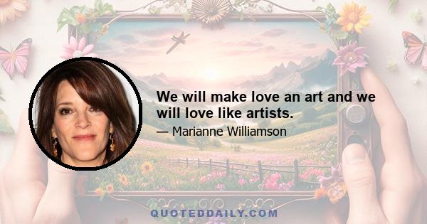 We will make love an art and we will love like artists.