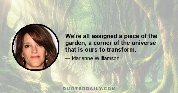 We're all assigned a piece of the garden, a corner of the universe that is ours to transform.