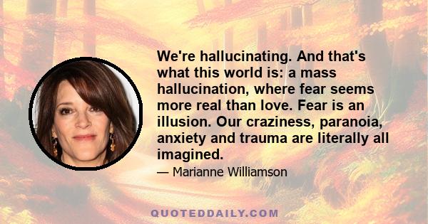 We're hallucinating. And that's what this world is: a mass hallucination, where fear seems more real than love. Fear is an illusion. Our craziness, paranoia, anxiety and trauma are literally all imagined.