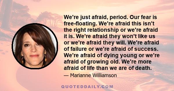 We're just afraid, period. Our fear is free-floating. We're afraid this isn't the right relationship or we're afraid it is. We're afraid they won't like us or we're afraid they will. We're afraid of failure or we're