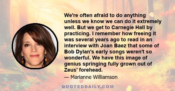 We're often afraid to do anything unless we know we can do it extremely well. But we get to Carnegie Hall by practicing. I remember how freeing it was several years ago to read in an interview with Joan Baez that some