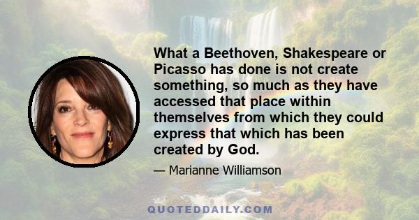 What a Beethoven, Shakespeare or Picasso has done is not create something, so much as they have accessed that place within themselves from which they could express that which has been created by God.