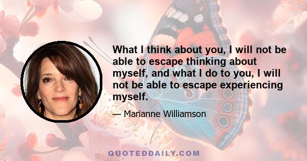 What I think about you, I will not be able to escape thinking about myself, and what I do to you, I will not be able to escape experiencing myself.