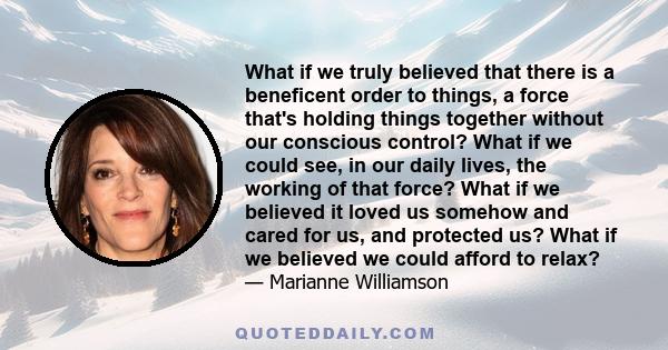 What if we truly believed that there is a beneficent order to things, a force that's holding things together without our conscious control? What if we could see, in our daily lives, the working of that force? What if we 