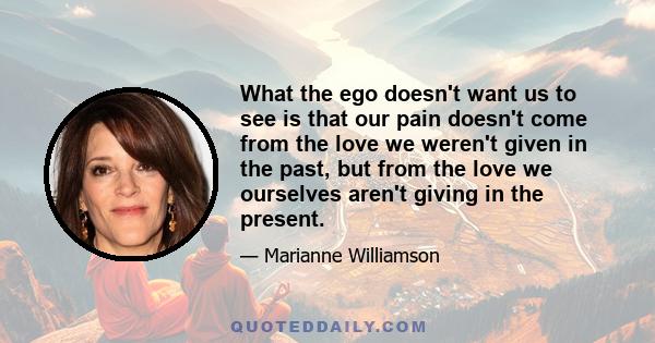 What the ego doesn't want us to see is that our pain doesn't come from the love we weren't given in the past, but from the love we ourselves aren't giving in the present.