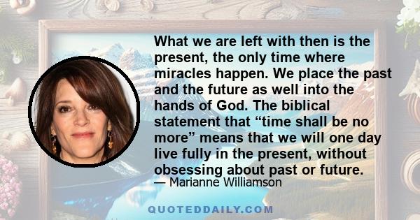 What we are left with then is the present, the only time where miracles happen. We place the past and the future as well into the hands of God. The biblical statement that “time shall be no more” means that we will one