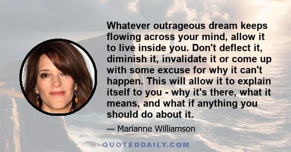 Whatever outrageous dream keeps flowing across your mind, allow it to live inside you. Don't deflect it, diminish it, invalidate it or come up with some excuse for why it can't happen. This will allow it to explain