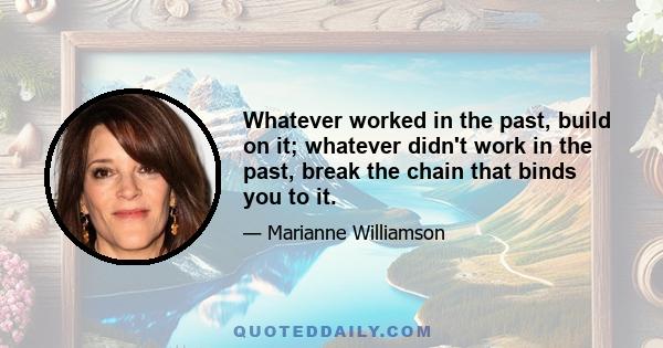 Whatever worked in the past, build on it; whatever didn't work in the past, break the chain that binds you to it.