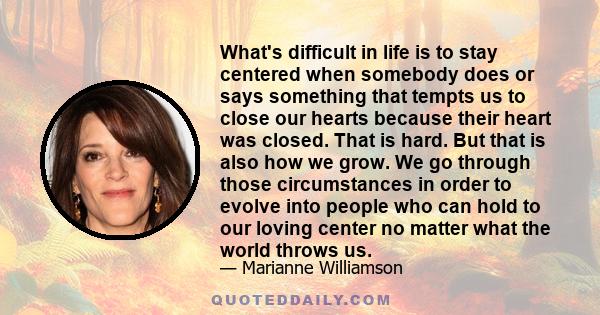 What's difficult in life is to stay centered when somebody does or says something that tempts us to close our hearts because their heart was closed. That is hard. But that is also how we grow. We go through those