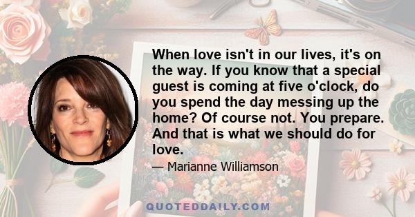 When love isn't in our lives, it's on the way. If you know that a special guest is coming at five o'clock, do you spend the day messing up the home? Of course not. You prepare. And that is what we should do for love.