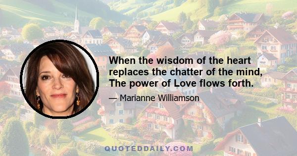 When the wisdom of the heart replaces the chatter of the mind, The power of Love flows forth.