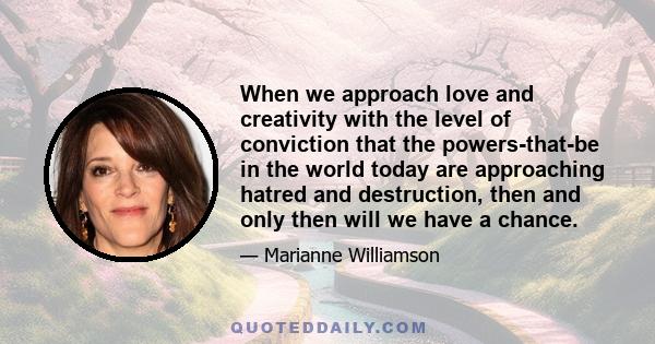 When we approach love and creativity with the level of conviction that the powers-that-be in the world today are approaching hatred and destruction, then and only then will we have a chance.