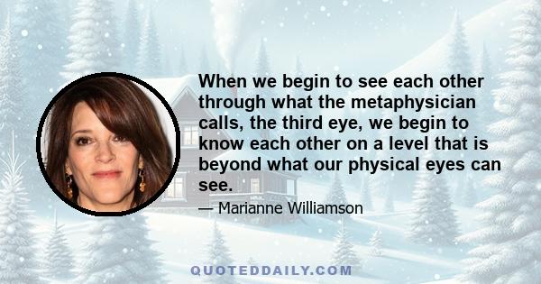 When we begin to see each other through what the metaphysician calls, the third eye, we begin to know each other on a level that is beyond what our physical eyes can see.