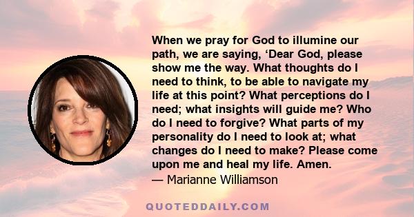 When we pray for God to illumine our path, we are saying, ‘Dear God, please show me the way. What thoughts do I need to think, to be able to navigate my life at this point? What perceptions do I need; what insights will 