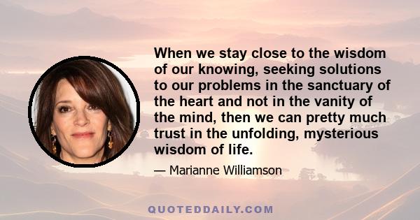 When we stay close to the wisdom of our knowing, seeking solutions to our problems in the sanctuary of the heart and not in the vanity of the mind, then we can pretty much trust in the unfolding, mysterious wisdom of