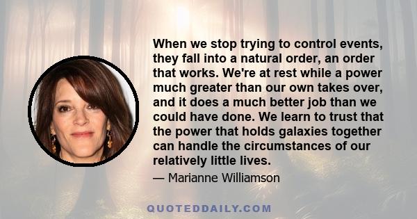 When we stop trying to control events, they fall into a natural order, an order that works. We're at rest while a power much greater than our own takes over, and it does a much better job than we could have done. We