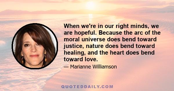 When we're in our right minds, we are hopeful. Because the arc of the moral universe does bend toward justice, nature does bend toward healing, and the heart does bend toward love.