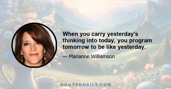 When you carry yesterday's thinking into today, you program tomorrow to be like yesterday.