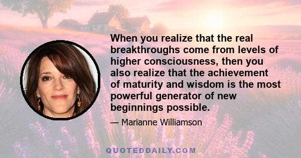 When you realize that the real breakthroughs come from levels of higher consciousness, then you also realize that the achievement of maturity and wisdom is the most powerful generator of new beginnings possible.