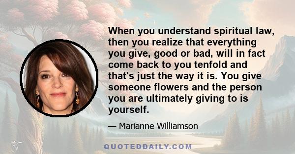 When you understand spiritual law, then you realize that everything you give, good or bad, will in fact come back to you tenfold and that's just the way it is. You give someone flowers and the person you are ultimately