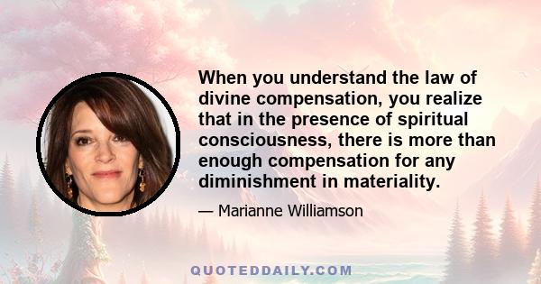 When you understand the law of divine compensation, you realize that in the presence of spiritual consciousness, there is more than enough compensation for any diminishment in materiality.