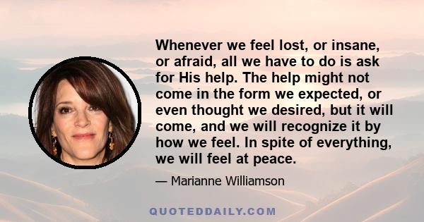 Whenever we feel lost, or insane, or afraid, all we have to do is ask for His help. The help might not come in the form we expected, or even thought we desired, but it will come, and we will recognize it by how we feel. 