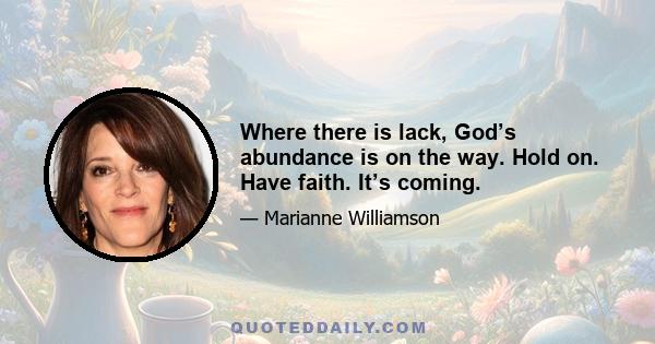 Where there is lack, God’s abundance is on the way. Hold on. Have faith. It’s coming.