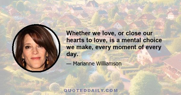 Whether we love, or close our hearts to love, is a mental choice we make, every moment of every day.