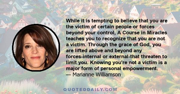 While it is tempting to believe that you are the victim of certain people or forces beyond your control, A Course in Miracles teaches you to recognize that you are not a victim. Through the grace of God, you are lifted