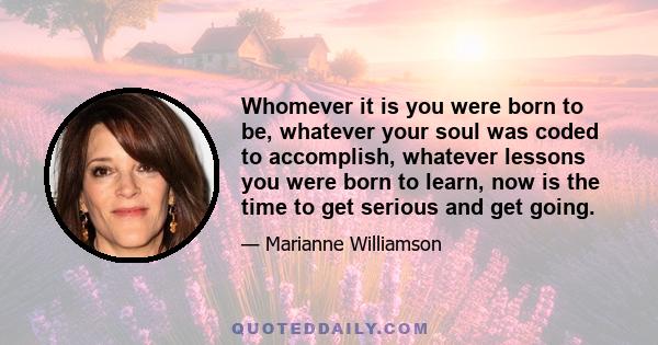 Whomever it is you were born to be, whatever your soul was coded to accomplish, whatever lessons you were born to learn, now is the time to get serious and get going.