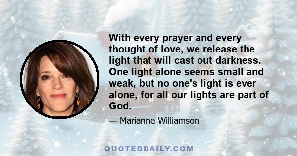 With every prayer and every thought of love, we release the light that will cast out darkness. One light alone seems small and weak, but no one's light is ever alone, for all our lights are part of God.