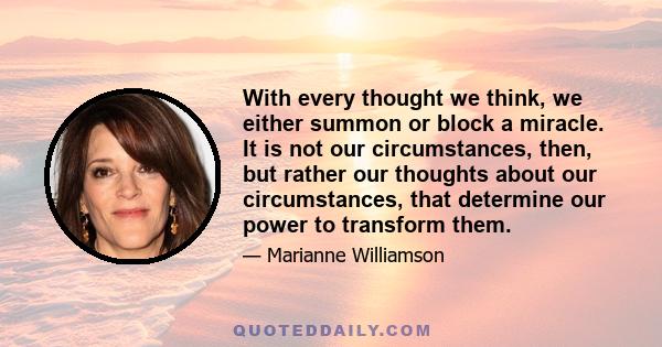 With every thought we think, we either summon or block a miracle. It is not our circumstances, then, but rather our thoughts about our circumstances, that determine our power to transform them.