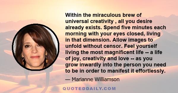 Within the miraculous brew of universal creativity , all you desire already exists. Spend five minutes each morning with your eyes closed, living in that dimension. Allow images to unfold without censor. Feel yourself