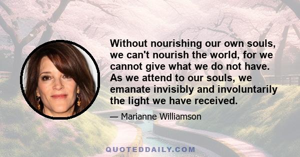 Without nourishing our own souls, we can't nourish the world, for we cannot give what we do not have. As we attend to our souls, we emanate invisibly and involuntarily the light we have received.