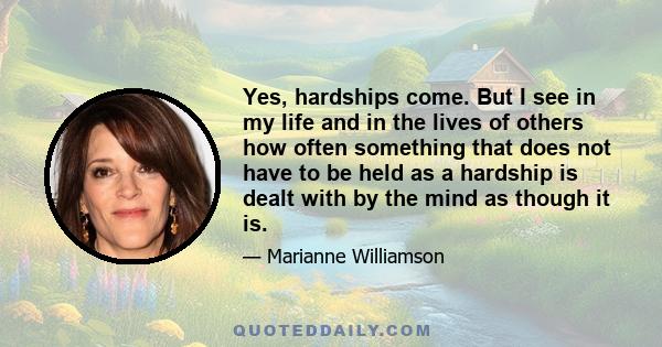 Yes, hardships come. But I see in my life and in the lives of others how often something that does not have to be held as a hardship is dealt with by the mind as though it is.