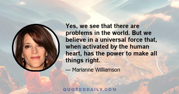 Yes, we see that there are problems in the world. But we believe in a universal force that, when activated by the human heart, has the power to make all things right.