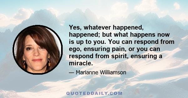 Yes, whatever happened, happened; but what happens now is up to you. You can respond from ego, ensuring pain, or you can respond from spirit, ensuring a miracle.