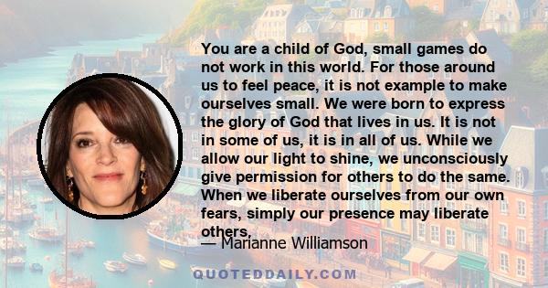 You are a child of God, small games do not work in this world. For those around us to feel peace, it is not example to make ourselves small. We were born to express the glory of God that lives in us. It is not in some