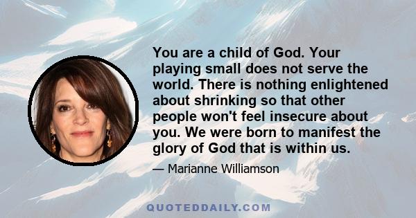 You are a child of God. Your playing small does not serve the world. There is nothing enlightened about shrinking so that other people won't feel insecure about you. We were born to manifest the glory of God that is