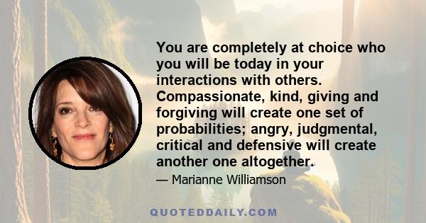 You are completely at choice who you will be today in your interactions with others. Compassionate, kind, giving and forgiving will create one set of probabilities; angry, judgmental, critical and defensive will create