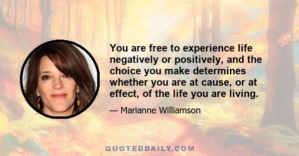 You are free to experience life negatively or positively, and the choice you make determines whether you are at cause, or at effect, of the life you are living.