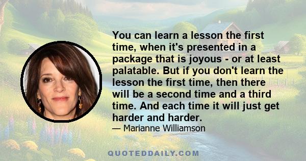 You can learn a lesson the first time, when it's presented in a package that is joyous - or at least palatable. But if you don't learn the lesson the first time, then there will be a second time and a third time. And