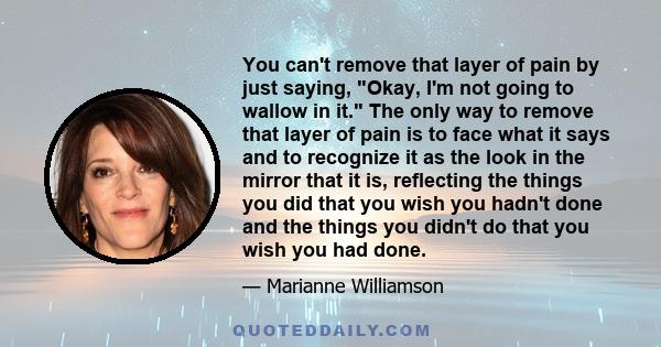 You can't remove that layer of pain by just saying, Okay, I'm not going to wallow in it. The only way to remove that layer of pain is to face what it says and to recognize it as the look in the mirror that it is,